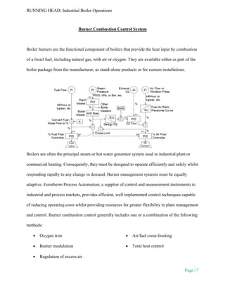 RUNNING HEAD: Industrial Boiler Operations
Page | 7
Burner Combustion Control System
Boiler burners are the functional component of boilers that provide the heat input by combustion
of a fossil fuel, including natural gas, with air or oxygen. They are available either as part of the
boiler package from the manufacturer, as stand-alone products or for custom installations.
Boilers are often the principal steam or hot water generator system used in industrial plant or
commercial heating. Consequently, they must be designed to operate efficiently and safely whilst
responding rapidly to any change in demand. Burner management systems must be equally
adaptive. Eurotherm Process Automation; a supplier of control and measurement instruments to
industrial and process markets, provides efficient, well implemented control techniques capable
of reducing operating costs whilst providing resources for greater flexibility in plant management
and control. Burner combustion control generally includes one or a combination of the following
methods:
 Oxygen trim
 Burner modulation
 Regulation of excess air
 Air/fuel cross-limiting
 Total heat control
 