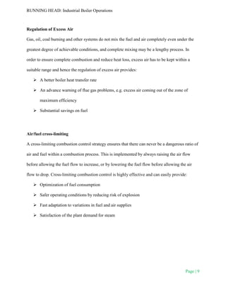 RUNNING HEAD: Industrial Boiler Operations
Page | 9
Regulation of Excess Air
Gas, oil, coal burning and other systems do not mix the fuel and air completely even under the
greatest degree of achievable conditions, and complete mixing may be a lengthy process. In
order to ensure complete combustion and reduce heat loss, excess air has to be kept within a
suitable range and hence the regulation of excess air provides:
 A better boiler heat transfer rate
 An advance warning of flue gas problems, e.g. excess air coming out of the zone of
maximum efficiency
 Substantial savings on fuel
Air/fuel cross-limiting
A cross-limiting combustion control strategy ensures that there can never be a dangerous ratio of
air and fuel within a combustion process. This is implemented by always raising the air flow
before allowing the fuel flow to increase, or by lowering the fuel flow before allowing the air
flow to drop. Cross-limiting combustion control is highly effective and can easily provide:
 Optimization of fuel consumption
 Safer operating conditions by reducing risk of explosion
 Fast adaptation to variations in fuel and air supplies
 Satisfaction of the plant demand for steam
 