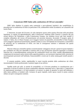 Comunicato ISDE Italia sulla combustione di CSS nei cementifici
ISDE Italia ribadisce la propria netta contrarietà a provvedimenti legislativi che semplifichino le
procedure per la combustione di rifiuti (in particolare CSS, combustibile solido secondario), nei cementifici del
nostro Paese.
L’intenzione, da parte del Governo, di voler riproporre questa cattiva pratica (bocciata nella precedente
legislatura, in seguito ad approfondimenti, dalla Commissione Ambiente della Camera) è contraria alle più
recenti direttive del Parlamento e della Commissione Europea, che chiedono invece agli Stati membri il
completo abbandono del ricorso all’incenerimento nel prossimo decennio, favorendo il recupero spinto di
materia. L’Italia, che è il Paese Europeo con il maggior numero di cementifici, diventerebbe lo Stato Europeo
con la maggiore capacità di incenerimento, potendo contare su circa 120 impianti (tra inceneritori e cementifici)
da utilizzare per la combustione di rifiuti, con tutte le conseguenze sanitarie e ambientali che questo
comporterebbe.
Bruciare rifiuti nei cementifici (pratica economicamente vantaggiosa solo per i gestori di questi impianti e
per i produttori di CSS) non ridurrebbe in maniera utile le loro elevatissime emissioni inquinanti: la modesta
riduzione che si otterrebbemediante sostituzione dei combustibili fossili con rifiuti, sarebbe abbondantemente
compensata da incrementi anche minimi della capacità produttiva, con incrementi importanti delle emissioni di
microinquinanti persistenti nell’ambiente, bioaccumulabili e tossici per la salute umana,quali metalli pesanti e
diossine.
Il cemento prodotto, inoltre, ingloberebbe le ceneri tossiche prodotte dalla combustione dei rifiuti,
incrementando il rischio professionale e sanitario legato al suo utilizzo.
Sarebbe molto più utile, in termini di sostenibilità, se il Governo prendesse in considerazione per i
cementifici il divieto di utilizzo di alcuni combustibili altamente inquinanti (ad es. ilpet-coke) e l’imposizione
di miglioramenti tecnologici e di limiti produttivi ed emissivi in grado di garantire la tutela dell’ambiente e
della salute pubblica ai residenti nelle vicinanze di questi impianti, molto spesso inseriti in pieno contesto
urbano con gravi conseguenze sanitarie.

INTERNATIONAL SOCIETY OF DOCTORS FOR THE ENVIRONMENT
ASSOCIAZIONE MEDICI PER L’AMBIENTE - ISDE ITALIA
Rapporto consultivo con l'OMS (Organizzazione Mondiale della Sanità)
Via della fioraia, 17/19 - 52100 Arezzo - Tel. +39 0575 22256 - Fax +39 0575 28676 – C.F. 92006460510
Isde@ats.it - www.isde.it

 