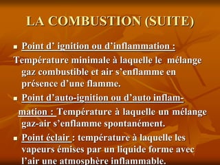 LA COMBUSTION (SUITE)
 Point d’ ignition ou d’inflammation :
Température minimale à laquelle le mélange
gaz combustible et air s’enflamme en
présence d’une flamme.
 Point d’auto-ignition ou d’auto inflam-
mation : Température à laquelle un mélange
gaz-air s’enflamme spontanément.
 Point éclair : température à laquelle les
vapeurs émises par un liquide forme avec
l’air une atmosphère inflammable.
 