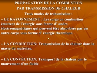 .
PROPAGATION DE LA COMBUSTION
PAR TRANSMISSION DE CHALEUR
Trois modes de transmission :
 LE RAYONNEMENT : Les corps en combustion
émettent de l’énergie sous forme d’ ondes
électromagnétiques qui peuvent être absorbées par un
autre corps sous forme d’ énergie thermique.
 LA CONDUCTION: Transmission de la chaleur dans la
masse du matériau.
 LA CONVECTION: Transport de la chaleur par le
mouvement d’un fluide
 