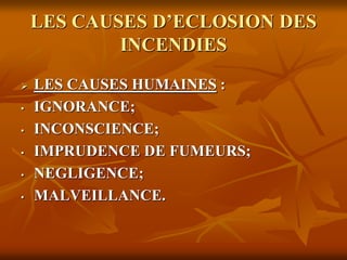 LES CAUSES D’ECLOSION DES
INCENDIES
 LES CAUSES HUMAINES :
• IGNORANCE;
• INCONSCIENCE;
• IMPRUDENCE DE FUMEURS;
• NEGLIGENCE;
• MALVEILLANCE.
 