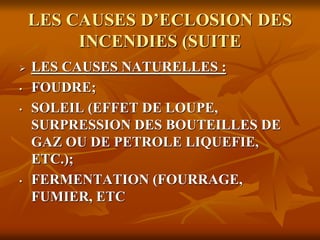 LES CAUSES D’ECLOSION DES
INCENDIES (SUITE
 LES CAUSES NATURELLES :
• FOUDRE;
• SOLEIL (EFFET DE LOUPE,
SURPRESSION DES BOUTEILLES DE
GAZ OU DE PETROLE LIQUEFIE,
ETC.);
• FERMENTATION (FOURRAGE,
FUMIER, ETC
 