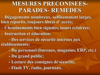 .
MESURES PRECONISEES-
PARADES- REMEDES
 Dégagements nombreux, suffisamment larges,
bien répartis, toujours libres d’ accès;
 Cheminements bien signalés, issues éclairées;
 Instruction et éducation:
- Des services de sécurité internes aux
établissements;
- Du personnel (bureaux, magasins, ERP, etc.)
- Du grand public;
- Lecture des consignes de sécurité,
- Flash TV, radio, journaux.
 