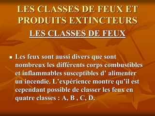 LES CLASSES DE FEUX ET
PRODUITS EXTINCTEURS
LES CLASSES DE FEUX
 Les feux sont aussi divers que sont
nombreux les différents corps combustibles
et inflammables susceptibles d’ alimenter
un incendie. L’expérience montre qu’il est
cependant possible de classer les feux en
quatre classes : A, B , C, D.
 