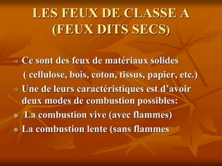 LES FEUX DE CLASSE A
(FEUX DITS SECS)
 Ce sont des feux de matériaux solides
( cellulose, bois, coton, tissus, papier, etc.)
 Une de leurs caractéristiques est d’avoir
deux modes de combustion possibles:
 La combustion vive (avec flammes)
 La combustion lente (sans flammes
 