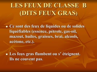 LES FEUX DE CLASSE B
(DITS FEUX GRAS)
 Ce sont des feux de liquides ou de solides
liquéfiables (essence, pétrole, gas-oil,
mazout, huiles, graisses, brai, alcools,
acétone, etc.).
 Les feux gras flambent ou s’ éteignent.
Ils ne couvent pas.
 