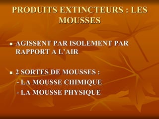PRODUITS EXTINCTEURS : LES
MOUSSES
 AGISSENT PAR ISOLEMENT PAR
RAPPORT A L’AIR
 2 SORTES DE MOUSSES :
- LA MOUSSE CHIMIQUE
- LA MOUSSE PHYSIQUE
 