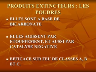 PRODUITS EXTINCTEURS : LES
POUDRES
 ELLES SONT A BASE DE
BICARBONATE
 ELLES AGISSENT PAR
ETOUFFEMENT, ET AUSSI PAR
CATALYSE NEGATIVE
 EFFICACE SUR FEU DE CLASSES A, B
ET C.
 