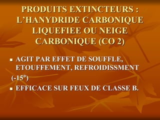PRODUITS EXTINCTEURS :
L’HANYDRIDE CARBONIQUE
LIQUEFIEE OU NEIGE
CARBONIQUE (CO 2)
 AGIT PAR EFFET DE SOUFFLE,
ETOUFFEMENT, REFROIDISSMENT
(-15°)
 EFFICACE SUR FEUX DE CLASSE B.
 