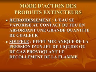 MODE D’ACTION DES
PRODUITS EXTINCTEURS
 REFROIDISSEMENT : L’EAU SE
VAPORISE AU CONTACT DU FEU EN
ABSORBANT UNE GRANDE QUANTITE
DE CHALEUR
 SOUFFLE : EFFET MECANIQUE DE LA
PRESSION D’UN JET DE LIQUIDE OU
DE GAZ PROVOQUANT LE
DECOLLEMENT DE LA FLAMME
 