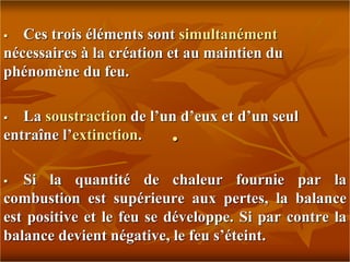 .
 Ces trois éléments sont simultanément
nécessaires à la création et au maintien du
phénomène du feu.
 La soustraction de l’un d’eux et d’un seul
entraîne l’extinction.
 Si la quantité de chaleur fournie par la
combustion est supérieure aux pertes, la balance
est positive et le feu se développe. Si par contre la
balance devient négative, le feu s’éteint.
 