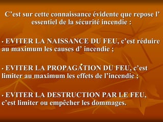 .
C’est sur cette connaissance évidente que repose l’
essentiel de la sécurité incendie :
 EVITER LA NAISSANCE DU FEU, c’est réduire
au maximum les causes d’ incendie ;
 EVITER LA PROPAGATION DU FEU, c’est
limiter au maximum les effets de l’incendie ;
 EVITER LA DESTRUCTION PAR LE FEU,
c’est limiter ou empêcher les dommages.
 