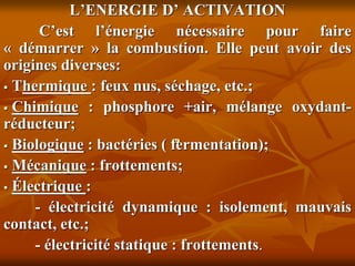.
L’ENERGIE D’ ACTIVATION
C’est l’énergie nécessaire pour faire
« démarrer » la combustion. Elle peut avoir des
origines diverses:
 Thermique : feux nus, séchage, etc.;
 Chimique : phosphore +air, mélange oxydant-
réducteur;
 Biologique : bactéries ( fermentation);
 Mécanique : frottements;
 Électrique :
- électricité dynamique : isolement, mauvais
contact, etc.;
- électricité statique : frottements.
 