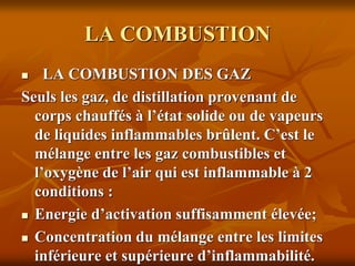 LA COMBUSTION
 LA COMBUSTION DES GAZ
Seuls les gaz, de distillation provenant de
corps chauffés à l’état solide ou de vapeurs
de liquides inflammables brûlent. C’est le
mélange entre les gaz combustibles et
l’oxygène de l’air qui est inflammable à 2
conditions :
 Energie d’activation suffisamment élevée;
 Concentration du mélange entre les limites
inférieure et supérieure d’inflammabilité.
 