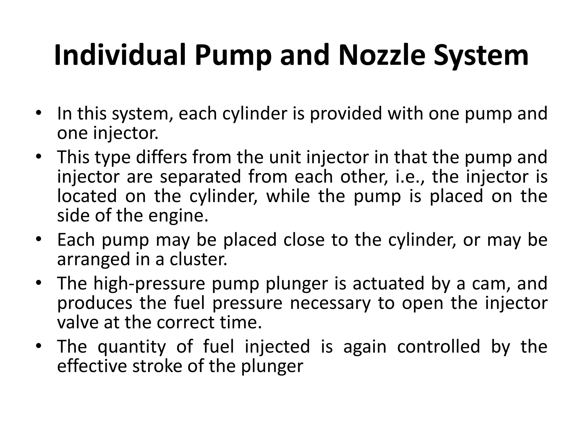 Individual Pump and Nozzle System
• In this system, each cylinder is provided with one pump and
one injector.
• This type differs from the unit injector in that the pump and
injector are separated from each other, i.e., the injector is
located on the cylinder, while the pump is placed on the
side of the engine.
• Each pump may be placed close to the cylinder, or may be
arranged in a cluster.
• The high-pressure pump plunger is actuated by a cam, and
produces the fuel pressure necessary to open the injector
valve at the correct time.
• The quantity of fuel injected is again controlled by the
effective stroke of the plunger
 