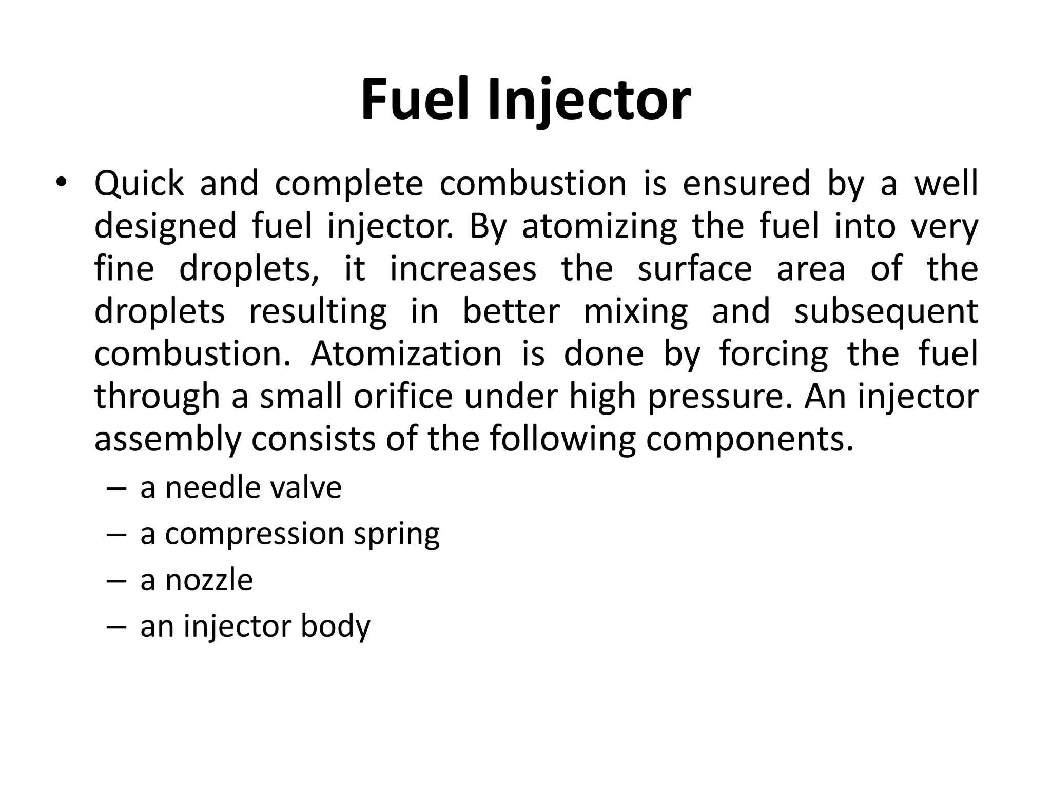 Fuel Injector
• Quick and complete combustion is ensured by a well
designed fuel injector. By atomizing the fuel into very
fine droplets, it increases the surface area of the
droplets resulting in better mixing and subsequent
combustion. Atomization is done by forcing the fuel
through a small orifice under high pressure. An injector
assembly consists of the following components.
– a needle valve
– a compression spring
– a nozzle
– an injector body
 
