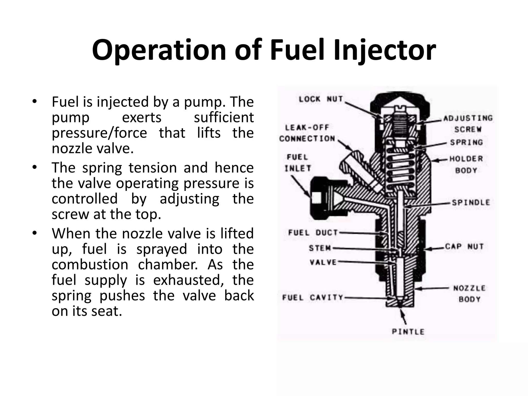 Operation of Fuel Injector
• Fuel is injected by a pump. The
pump exerts sufficient
pressure/force that lifts the
nozzle valve.
• The spring tension and hence
the valve operating pressure is
controlled by adjusting the
screw at the top.
• When the nozzle valve is lifted
up, fuel is sprayed into the
combustion chamber. As the
fuel supply is exhausted, the
spring pushes the valve back
on its seat.
 
