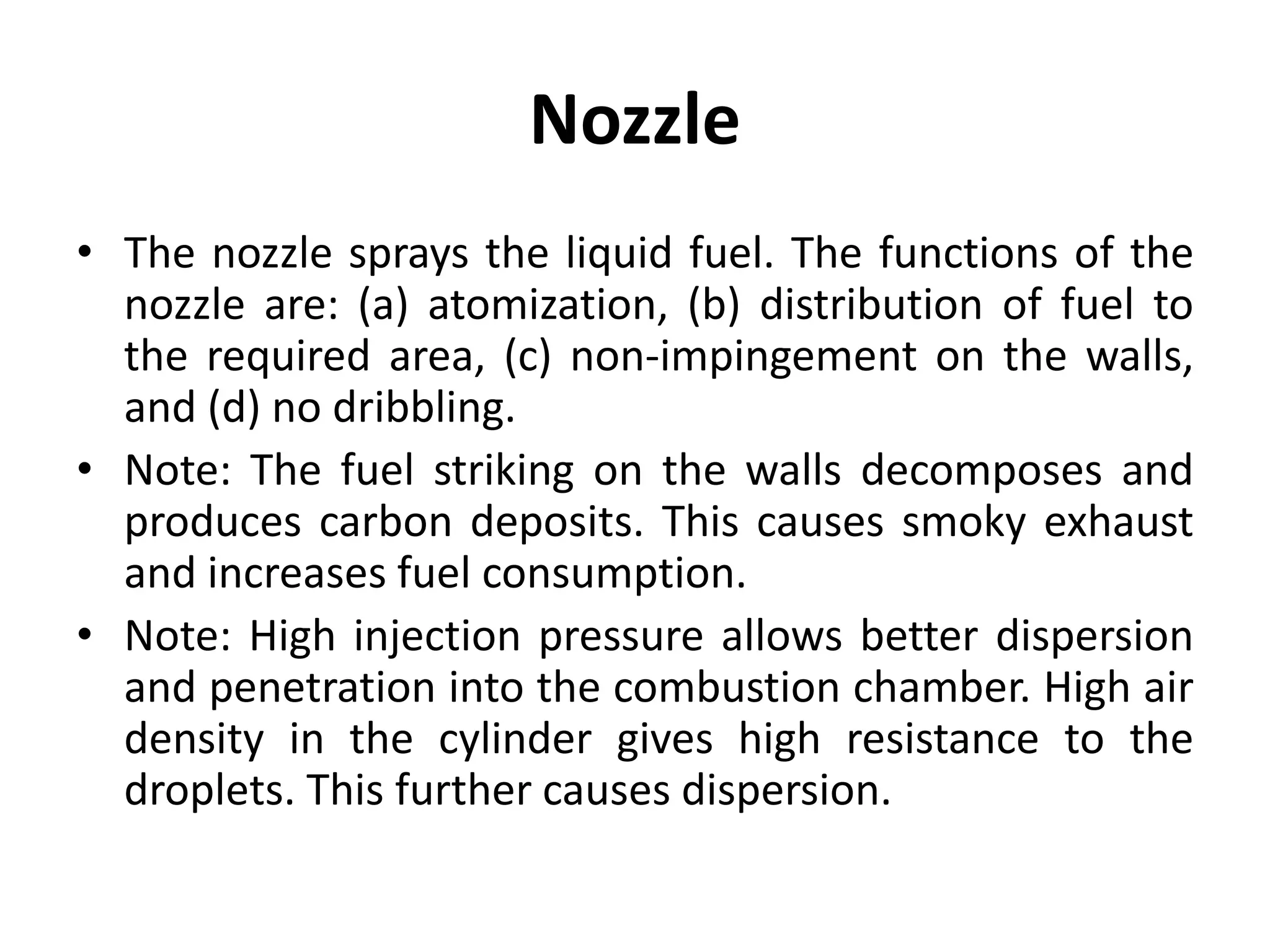 Nozzle
• The nozzle sprays the liquid fuel. The functions of the
nozzle are: (a) atomization, (b) distribution of fuel to
the required area, (c) non-impingement on the walls,
and (d) no dribbling.
• Note: The fuel striking on the walls decomposes and
produces carbon deposits. This causes smoky exhaust
and increases fuel consumption.
• Note: High injection pressure allows better dispersion
and penetration into the combustion chamber. High air
density in the cylinder gives high resistance to the
droplets. This further causes dispersion.
 