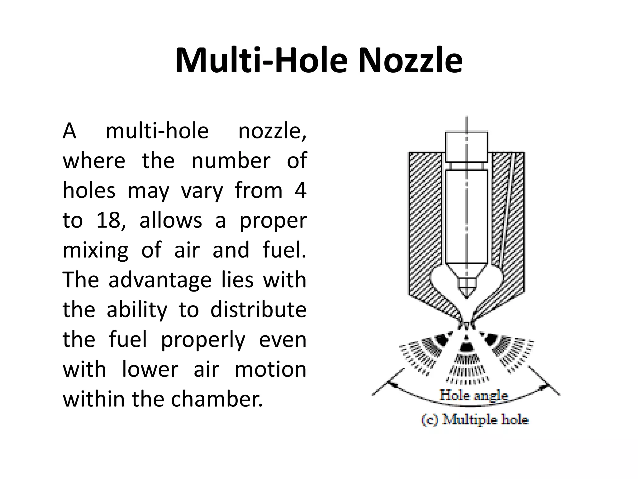Multi-Hole Nozzle
A multi-hole nozzle,
where the number of
holes may vary from 4
to 18, allows a proper
mixing of air and fuel.
The advantage lies with
the ability to distribute
the fuel properly even
with lower air motion
within the chamber.
 