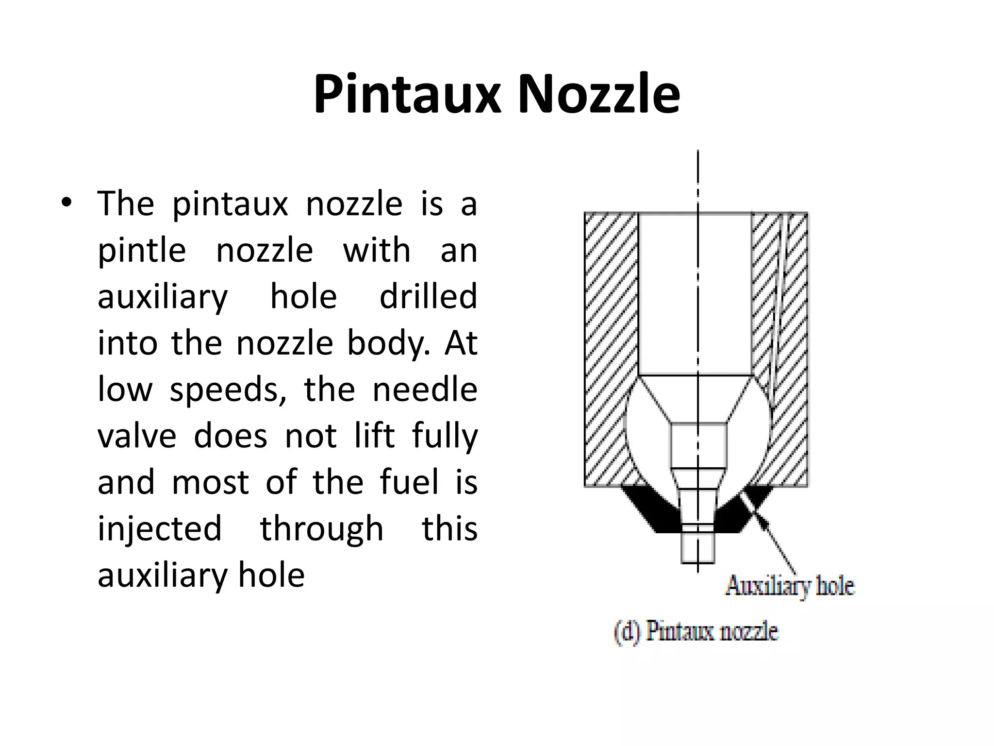 Pintaux Nozzle
• The pintaux nozzle is a
pintle nozzle with an
auxiliary hole drilled
into the nozzle body. At
low speeds, the needle
valve does not lift fully
and most of the fuel is
injected through this
auxiliary hole
 