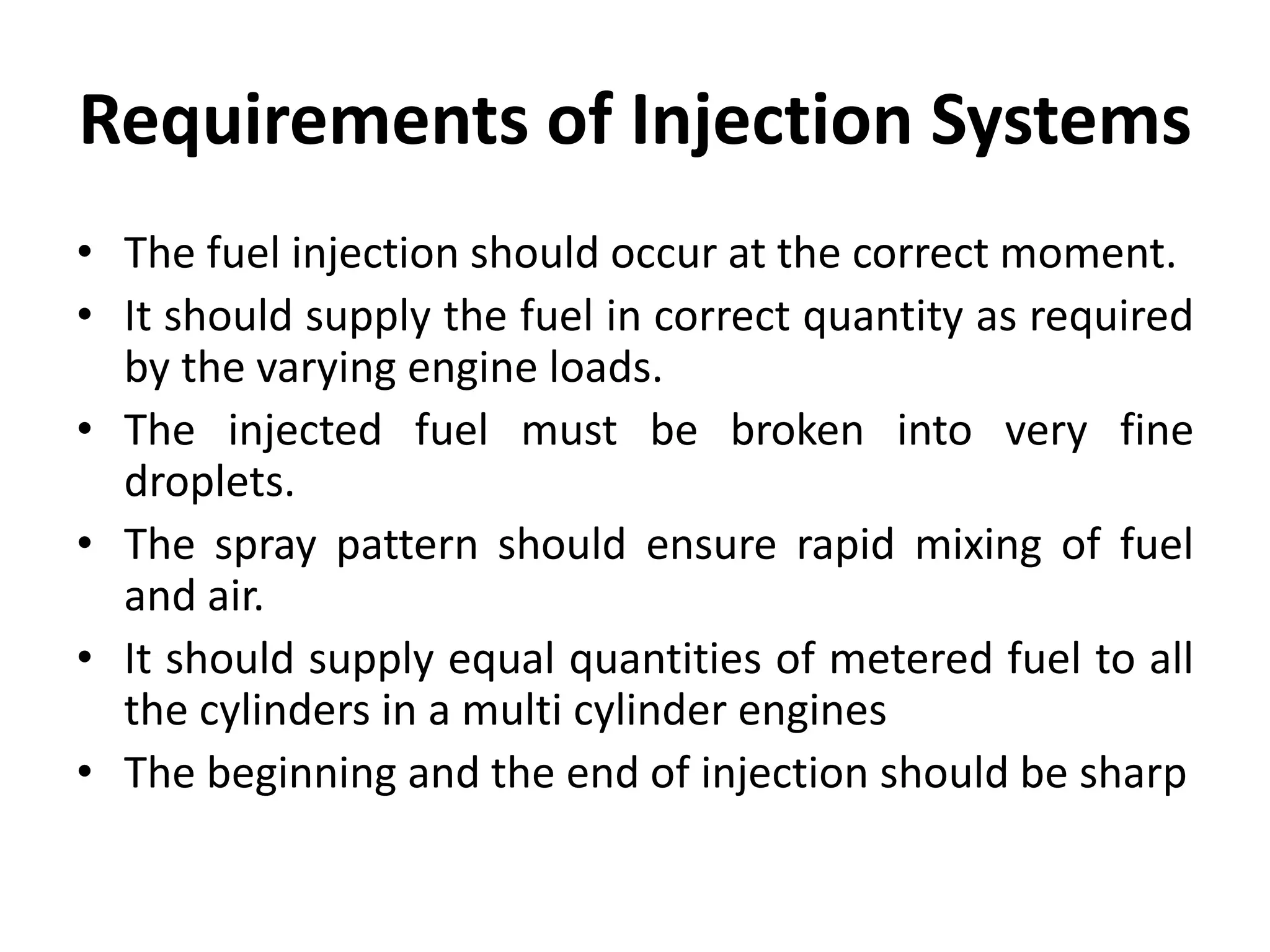 Requirements of Injection Systems
• The fuel injection should occur at the correct moment.
• It should supply the fuel in correct quantity as required
by the varying engine loads.
• The injected fuel must be broken into very fine
droplets.
• The spray pattern should ensure rapid mixing of fuel
and air.
• It should supply equal quantities of metered fuel to all
the cylinders in a multi cylinder engines
• The beginning and the end of injection should be sharp
 