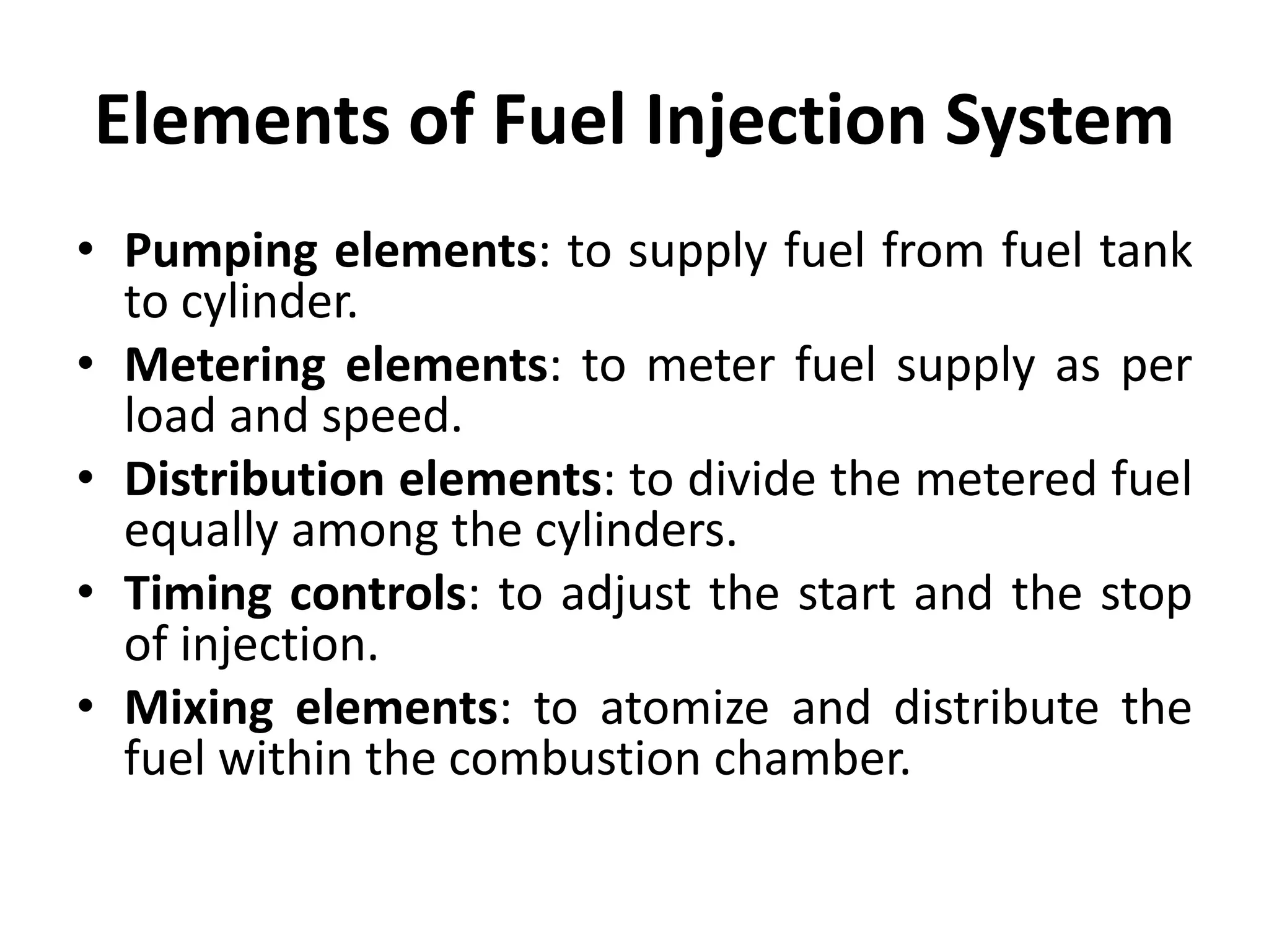 Elements of Fuel Injection System
• Pumping elements: to supply fuel from fuel tank
to cylinder.
• Metering elements: to meter fuel supply as per
load and speed.
• Distribution elements: to divide the metered fuel
equally among the cylinders.
• Timing controls: to adjust the start and the stop
of injection.
• Mixing elements: to atomize and distribute the
fuel within the combustion chamber.
 