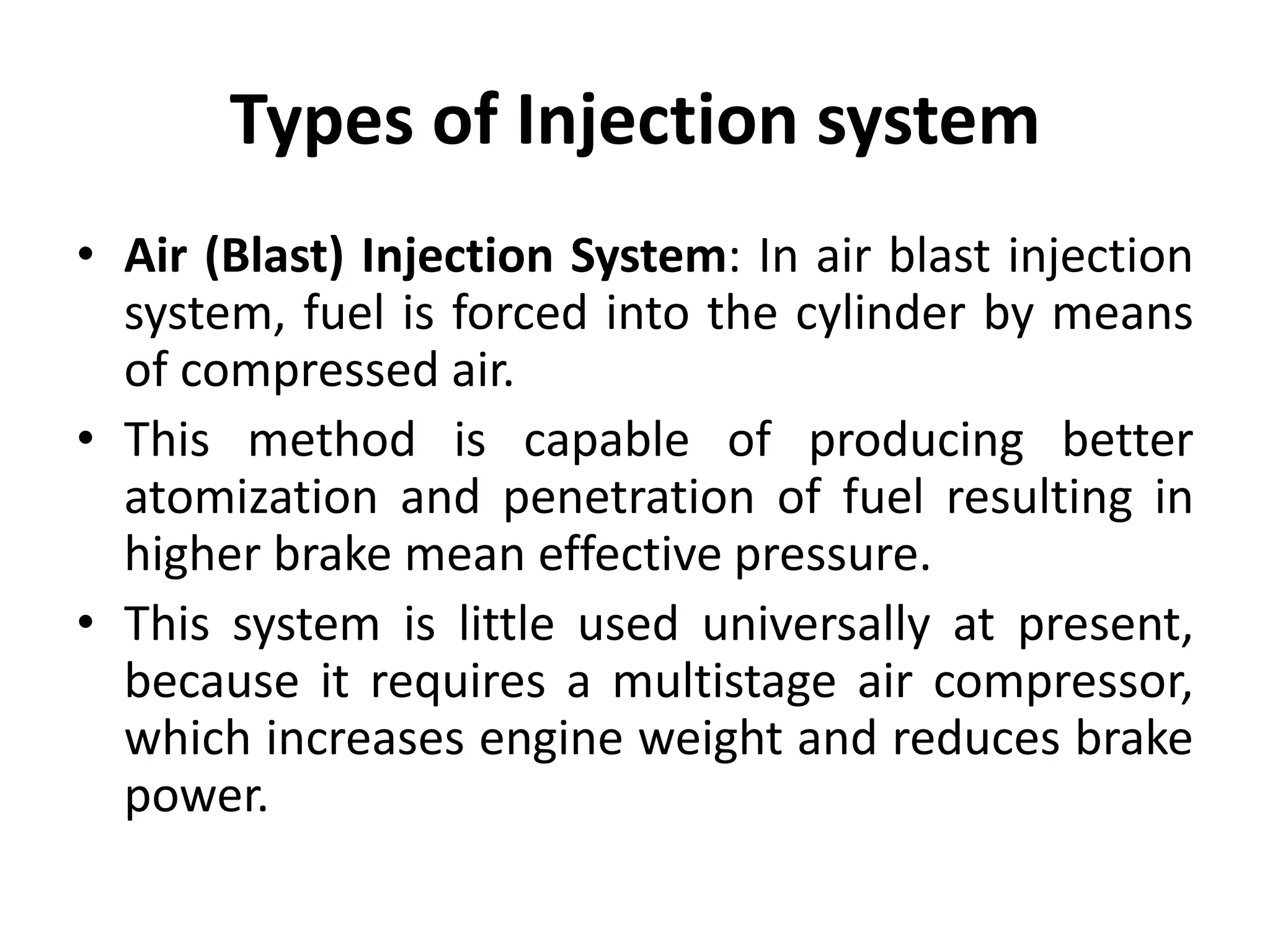 Types of Injection system
• Air (Blast) Injection System: In air blast injection
system, fuel is forced into the cylinder by means
of compressed air.
• This method is capable of producing better
atomization and penetration of fuel resulting in
higher brake mean effective pressure.
• This system is little used universally at present,
because it requires a multistage air compressor,
which increases engine weight and reduces brake
power.
 