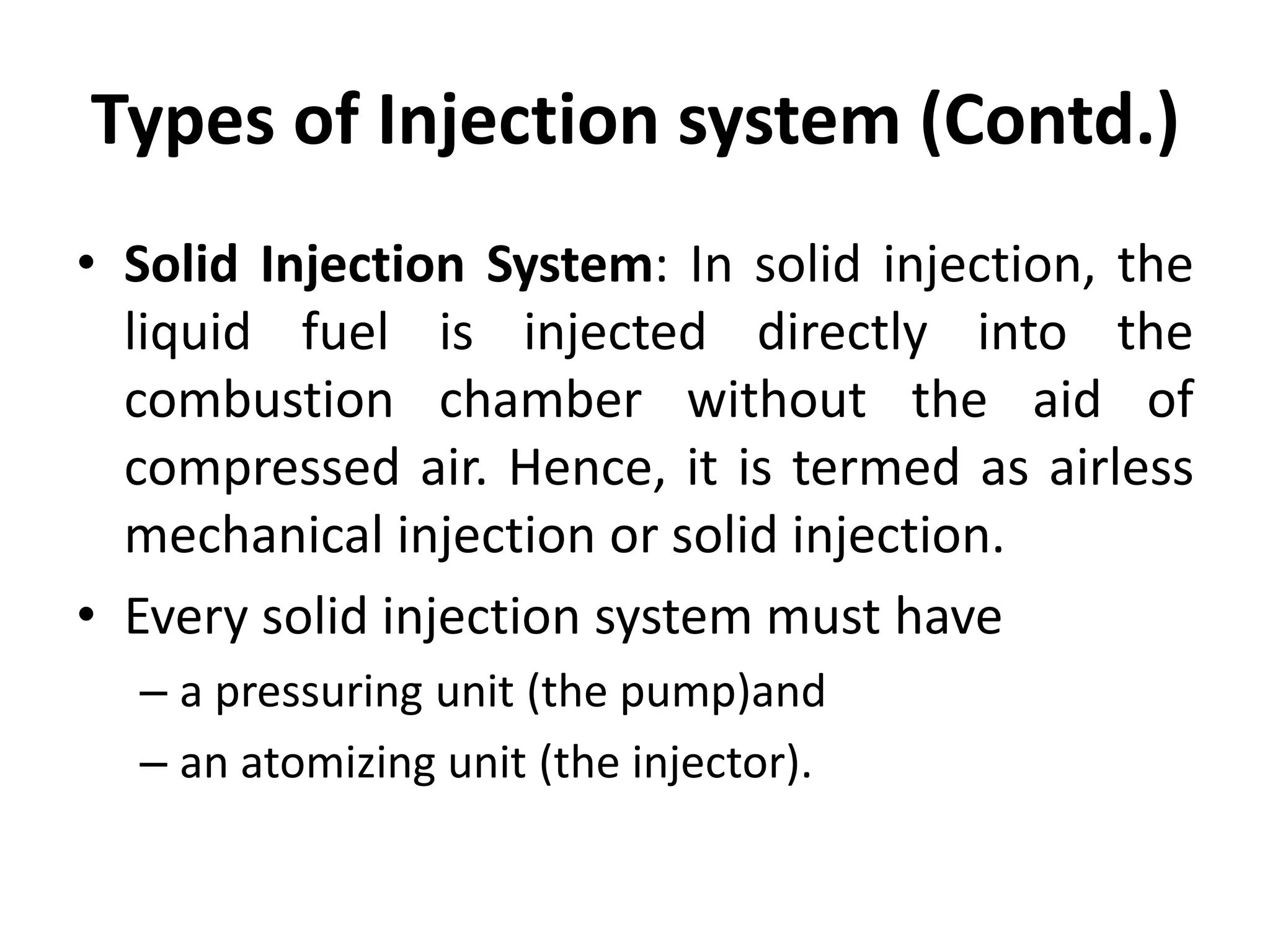 Types of Injection system (Contd.)
• Solid Injection System: In solid injection, the
liquid fuel is injected directly into the
combustion chamber without the aid of
compressed air. Hence, it is termed as airless
mechanical injection or solid injection.
• Every solid injection system must have
– a pressuring unit (the pump)and
– an atomizing unit (the injector).
 