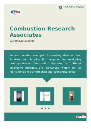 +91-9953356861
Combustion Research
Associates
www.combustionindia.net
We are counted amongst the leading Manufacturer,
Exporter and Supplier ﬁrm engaged in developing
next generation Combustion Systems. Our oﬀered
innovative products are demanded widely for its
highly efficient performance and economical price.
 