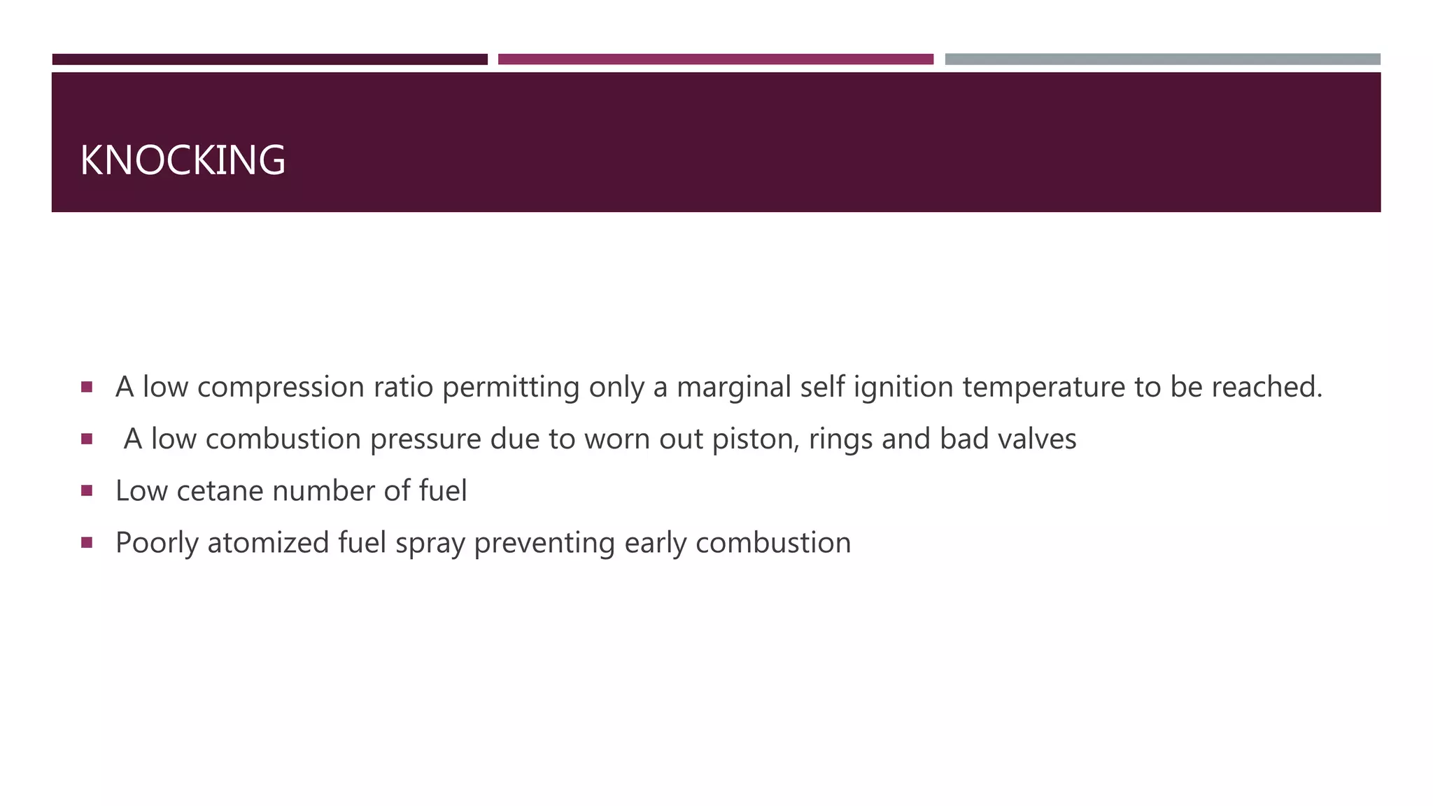 KNOCKING
 A low compression ratio permitting only a marginal self ignition temperature to be reached.
 A low combustion pressure due to worn out piston, rings and bad valves
 Low cetane number of fuel
 Poorly atomized fuel spray preventing early combustion
 