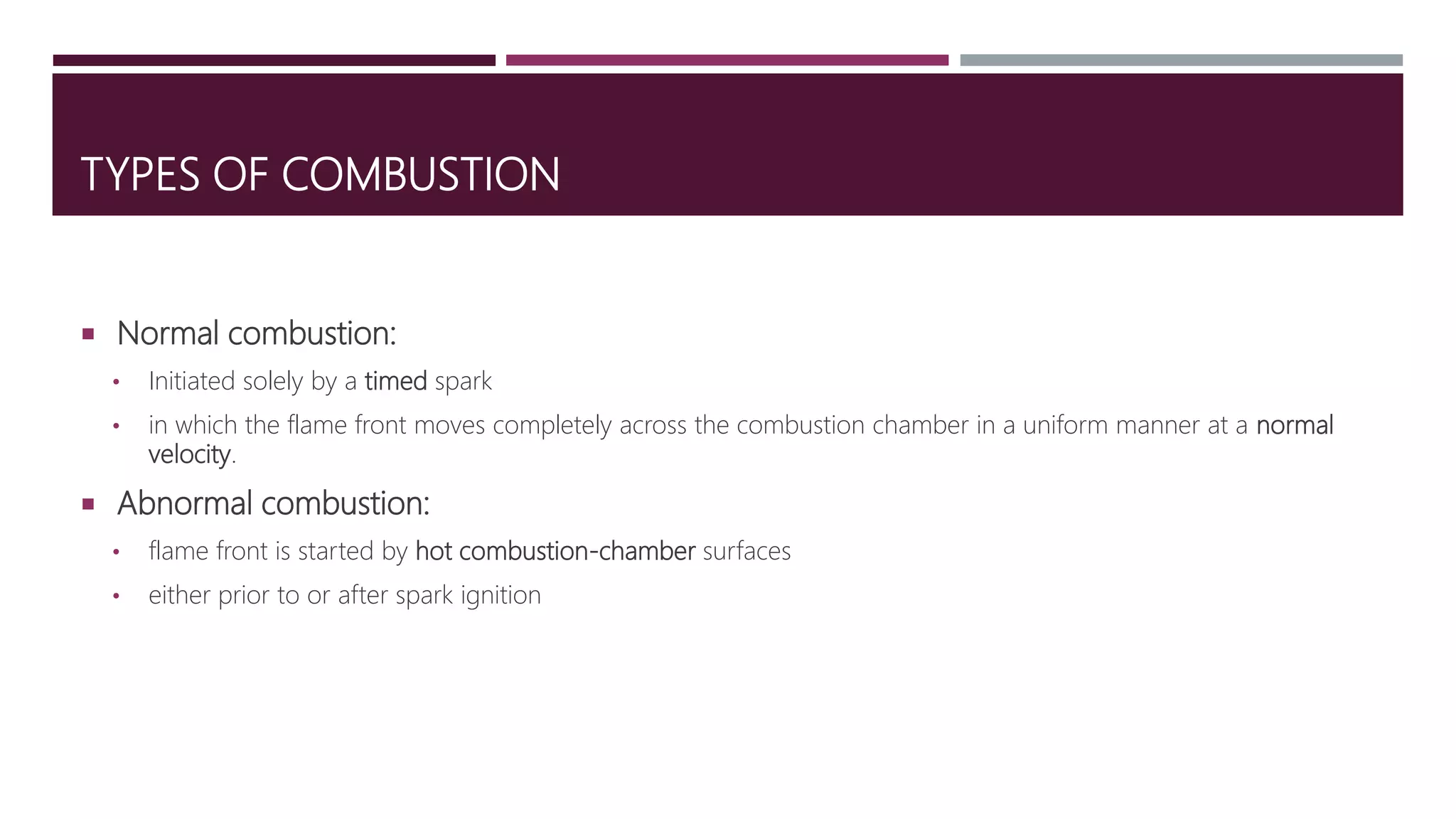 TYPES OF COMBUSTION
 Normal combustion:
• Initiated solely by a timed spark
• in which the flame front moves completely across the combustion chamber in a uniform manner at a normal
velocity.
 Abnormal combustion:
• flame front is started by hot combustion-chamber surfaces
• either prior to or after spark ignition
 