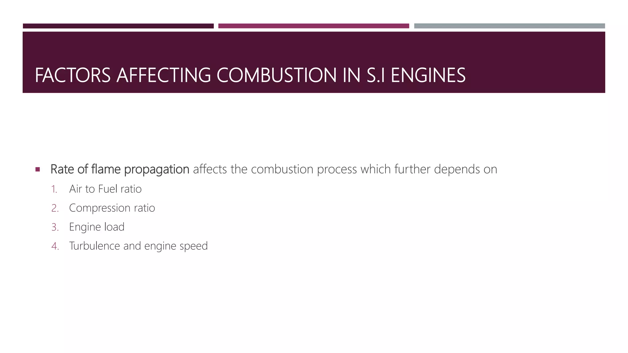 FACTORS AFFECTING COMBUSTION IN S.I ENGINES
 Rate of flame propagation affects the combustion process which further depends on
1. Air to Fuel ratio
2. Compression ratio
3. Engine load
4. Turbulence and engine speed
 
