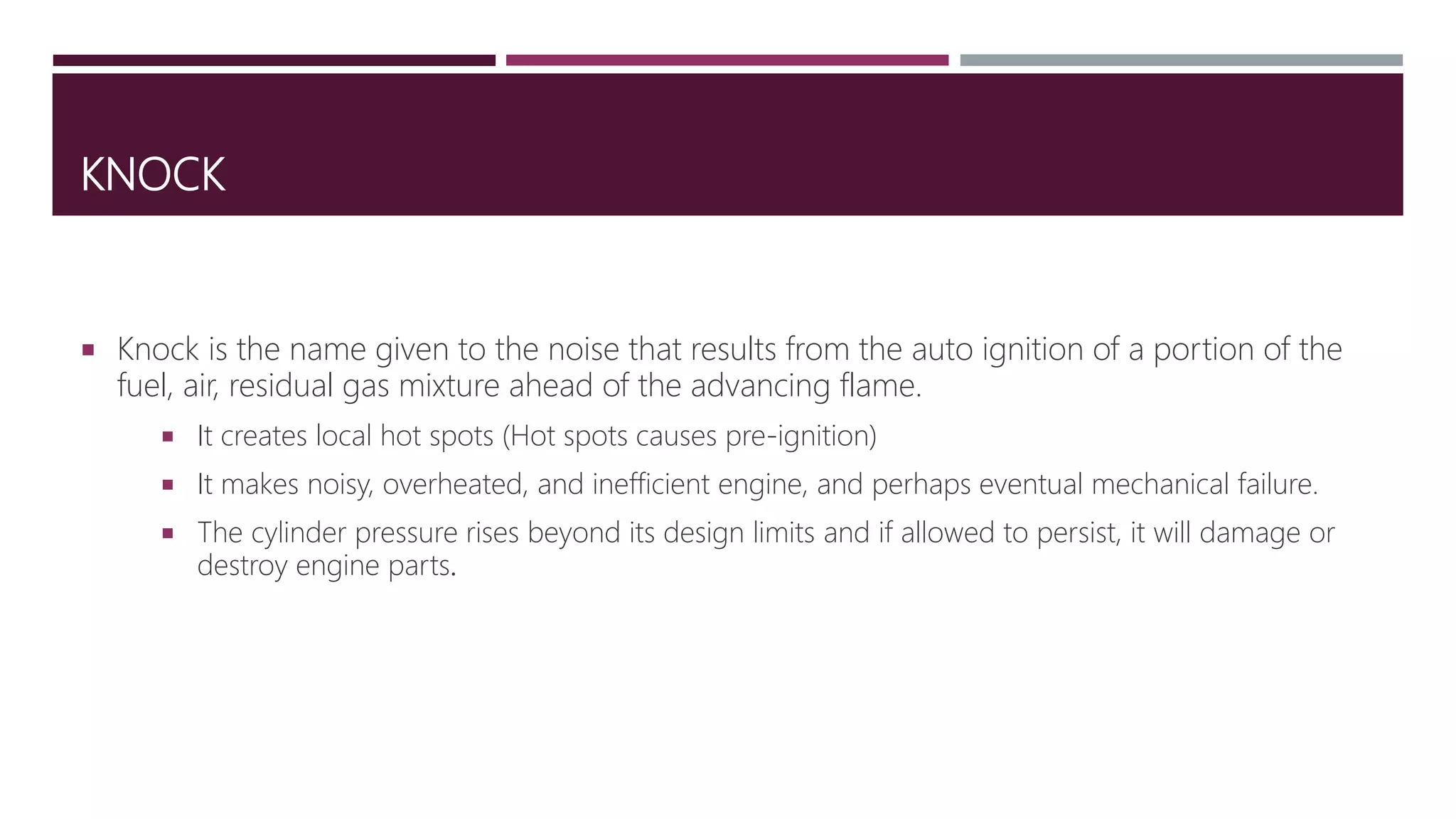 KNOCK
 Knock is the name given to the noise that results from the auto ignition of a portion of the
fuel, air, residual gas mixture ahead of the advancing flame.
 It creates local hot spots (Hot spots causes pre-ignition)
 It makes noisy, overheated, and inefficient engine, and perhaps eventual mechanical failure.
 The cylinder pressure rises beyond its design limits and if allowed to persist, it will damage or
destroy engine parts.
 