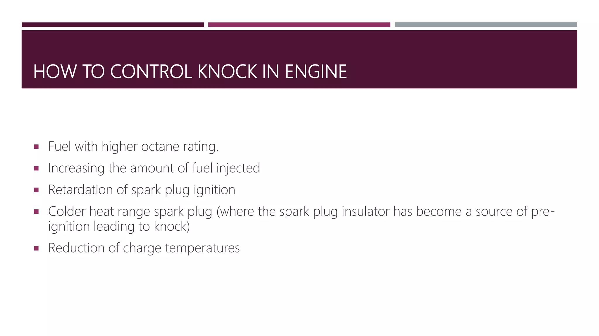 HOW TO CONTROL KNOCK IN ENGINE
 Fuel with higher octane rating.
 Increasing the amount of fuel injected
 Retardation of spark plug ignition
 Colder heat range spark plug (where the spark plug insulator has become a source of pre-
ignition leading to knock)
 Reduction of charge temperatures
 