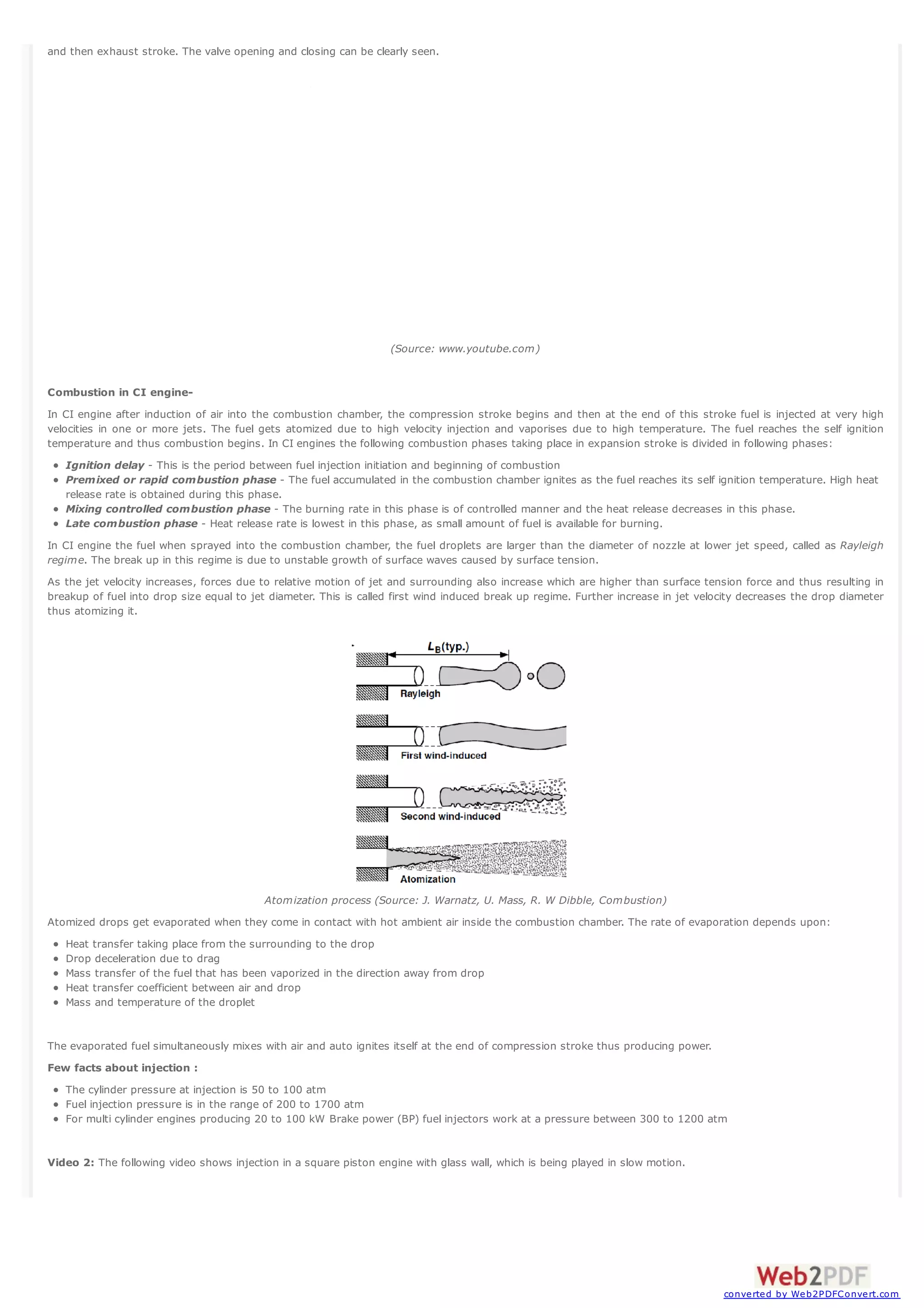 and then exhaust stroke. The valve opening and closing can be clearly seen.

(Source: www.youtube.com)

Combustion in CI engineIn CI engine after induction of air into the combustion chamber, the compression stroke begins and then at the end of this stroke fuel is injected at very high
velocities in one or more jets. The fuel gets atomized due to high velocity injection and vaporises due to high temperature. The fuel reaches the self ignition
temperature and thus combustion begins. In CI engines the following combustion phases taking place in expansion stroke is divided in following phases:
Ignition delay - This is the period between fuel injection initiation and beginning of combustion
Premixed or rapid combustion phase - The fuel accumulated in the combustion chamber ignites as the fuel reaches its self ignition temperature. High heat
release rate is obtained during this phase.
Mixing controlled combustion phase - The burning rate in this phase is of controlled manner and the heat release decreases in this phase.
Late combustion phase - Heat release rate is lowest in this phase, as small amount of fuel is available for burning.
In CI engine the fuel when sprayed into the combustion chamber, the fuel droplets are larger than the diameter of nozzle at lower jet speed, called as Rayleigh
regime. The break up in this regime is due to unstable growth of surface waves caused by surface tension.
As the jet velocity increases, forces due to relative motion of jet and surrounding also increase which are higher than surface tension force and thus resulting in
breakup of fuel into drop size equal to jet diameter. This is called first wind induced break up regime. Further increase in jet velocity decreases the drop diameter
thus atomizing it.

Atomization process (Source: J. Warnatz, U. Mass, R. W Dibble, Combustion)
Atomized drops get evaporated when they come in contact with hot ambient air inside the combustion chamber. The rate of evaporation depends upon:
Heat transfer taking place from the surrounding to the drop
Drop deceleration due to drag
Mass transfer of the fuel that has been vaporized in the direction away from drop
Heat transfer coefficient between air and drop
Mass and temperature of the droplet

The evaporated fuel simultaneously mixes with air and auto ignites itself at the end of compression stroke thus producing power.
Few facts about injection :
The cylinder pressure at injection is 50 to 100 atm
Fuel injection pressure is in the range of 200 to 1700 atm
For multi cylinder engines producing 20 to 100 kW Brake power (BP) fuel injectors work at a pressure between 300 to 1200 atm

Video 2: The following video shows injection in a square piston engine with glass wall, which is being played in slow motion.

converted by Web2PDFConvert.com

 