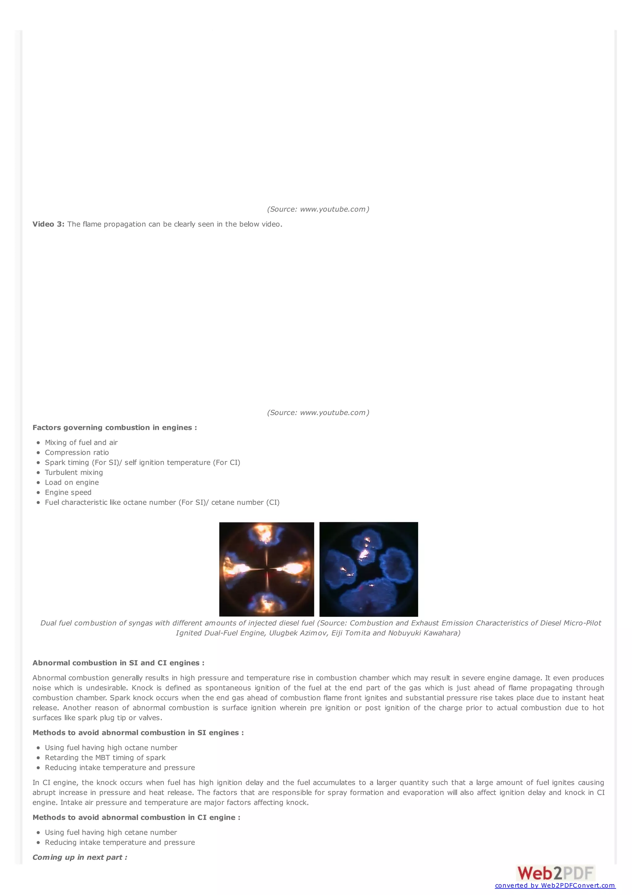(Source: www.youtube.com)
Video 3: The flame propagation can be clearly seen in the below video.

(Source: www.youtube.com)
Factors governing combustion in engines :
Mixing of fuel and air
Compression ratio
Spark timing (For SI)/ self ignition temperature (For CI)
Turbulent mixing
Load on engine
Engine speed
Fuel characteristic like octane number (For SI)/ cetane number (CI)

Dual fuel combustion of syngas with different amounts of injected diesel fuel (Source: Combustion and Exhaust Emission Characteristics of Diesel Micro-Pilot
Ignited Dual-Fuel Engine, Ulugbek Azimov, Eiji Tomita and Nobuyuki Kawahara)

Abnormal combustion in SI and CI engines :
Abnormal combustion generally results in high pressure and temperature rise in combustion chamber which may result in severe engine damage. It even produces
noise which is undesirable. Knock is defined as spontaneous ignition of the fuel at the end part of the gas which is just ahead of flame propagating through
combustion chamber. Spark knock occurs when the end gas ahead of combustion flame front ignites and substantial pressure rise takes place due to instant heat
release. Another reason of abnormal combustion is surface ignition wherein pre ignition or post ignition of the charge prior to actual combustion due to hot
surfaces like spark plug tip or valves.
Methods to avoid abnormal combustion in SI engines :
Using fuel having high octane number
Retarding the MBT timing of spark
Reducing intake temperature and pressure
In CI engine, the knock occurs when fuel has high ignition delay and the fuel accumulates to a larger quantity such that a large amount of fuel ignites causing
abrupt increase in pressure and heat release. The factors that are responsible for spray formation and evaporation will also affect ignition delay and knock in CI
engine. Intake air pressure and temperature are major factors affecting knock.
Methods to avoid abnormal combustion in CI engine :
Using fuel having high cetane number
Reducing intake temperature and pressure
Coming up in next part :

converted by Web2PDFConvert.com

 