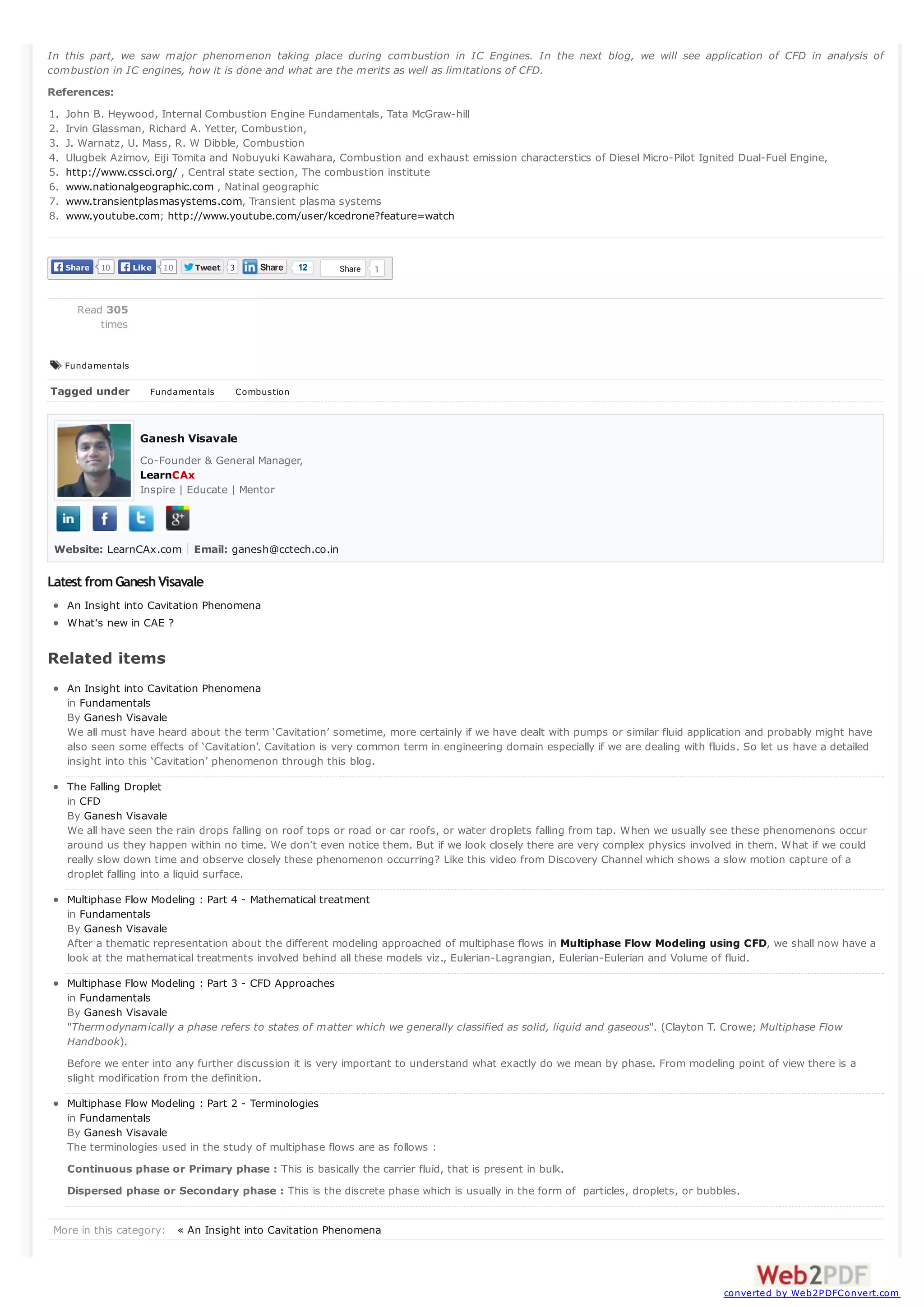 In this part, we saw major phenomenon taking place during combustion in IC Engines. In the next blog, we will see application of CFD in analysis of
combustion in IC engines, how it is done and what are the merits as well as limitations of CFD.
References:
1.
2.
3.
4.
5.
6.
7.
8.

John B. Heywood, Internal Combustion Engine Fundamentals, Tata McGraw-hill
Irvin Glassman, Richard A. Yetter, Combustion,
J. Warnatz, U. Mass, R. W Dibble, Combustion
Ulugbek Azimov, Eiji Tomita and Nobuyuki Kawahara, Combustion and exhaust emission characterstics of Diesel Micro-Pilot Ignited Dual-Fuel Engine,
http://www.cssci.org/ , Central state section, The combustion institute
www.nationalgeographic.com , Natinal geographic
www.transientplasmasystems.com, Transient plasma systems
www.youtube.com; http://www.youtube.com/user/kcedrone?feature=watch

Share

10

Like

10

Tweet

Share

3

12

Share

1

Read 305
times

Fundamentals

Tagged under

Fundamentals

Combustion

Ganesh Visavale
Co-Founder & General Manager,
LearnCAx
Inspire | Educate | Mentor

Website: LearnCAx.com Email: ganesh@cctech.co.in

Latest from Ganesh Visavale
An Insight into Cavitation Phenomena
What's new in CAE ?

Related items
An Insight into Cavitation Phenomena
in Fundamentals
By Ganesh Visavale
We all must have heard about the term ‘Cavitation’ sometime, more certainly if we have dealt with pumps or similar fluid application and probably might have
also seen some effects of ‘Cavitation’. Cavitation is very common term in engineering domain especially if we are dealing with fluids. So let us have a detailed
insight into this ‘Cavitation’ phenomenon through this blog.
The Falling Droplet
in CFD
By Ganesh Visavale
We all have seen the rain drops falling on roof tops or road or car roofs, or water droplets falling from tap. When we usually see these phenomenons occur
around us they happen within no time. We don’t even notice them. But if we look closely there are very complex physics involved in them. What if we could
really slow down time and observe closely these phenomenon occurring? Like this video from Discovery Channel which shows a slow motion capture of a
droplet falling into a liquid surface.
Multiphase Flow Modeling : Part 4 - Mathematical treatment
in Fundamentals
By Ganesh Visavale
After a thematic representation about the different modeling approached of multiphase flows in Multiphase Flow Modeling using CFD, we shall now have a
look at the mathematical treatments involved behind all these models viz., Eulerian-Lagrangian, Eulerian-Eulerian and Volume of fluid.
Multiphase Flow Modeling : Part 3 - CFD Approaches
in Fundamentals
By Ganesh Visavale
"Thermodynamically a phase refers to states of matter which we generally classified as solid, liquid and gaseous". (Clayton T. Crowe; Multiphase Flow
Handbook).
Before we enter into any further discussion it is very important to understand what exactly do we mean by phase. From modeling point of view there is a
slight modification from the definition.
Multiphase Flow Modeling : Part 2 - Terminologies
in Fundamentals
By Ganesh Visavale
The terminologies used in the study of multiphase flows are as follows :
Continuous phase or Primary phase : This is basically the carrier fluid, that is present in bulk.
Dispersed phase or Secondary phase : This is the discrete phase which is usually in the form of particles, droplets, or bubbles.
More in this category: « An Insight into Cavitation Phenomena

converted by Web2PDFConvert.com

 