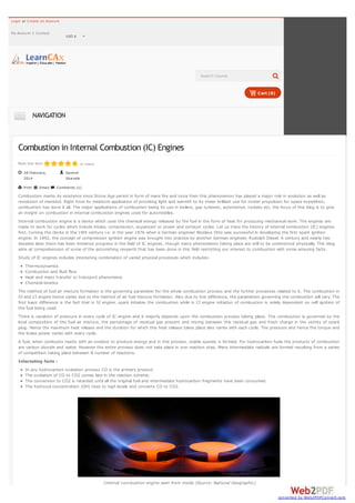 Login or Create an Account
My Account

Contact

USD $



Search Course

Cart (0)

NAVIGATION

Combustion in Internal Combustion (IC) Engines
Rate this item

(4 votes)

28 February,
2014
Print

Email:

Ganesh
Visavale
Comments (1)

Combustion marks its existence since Stone Age period in form of mere fire and since then this phenomenon has played a major role in evolution as well as
revolution of mankind. Right from its mediocre application of providing light and warmth to its sheer brilliant use for rocket propulsion for space expedition,
combustion has done it all. The major applications of combustion being its use in boilers, gas turbines, automotive, rockets etc, the focus of this blog is to give
an insight on combustion in internal combustion engines used for automobiles.
Internal combustion engine is a device which uses the chemical energy released by the fuel in the form of heat for producing mechanical work. The engines are
made to work for cycles which include intake, compression, expansion or power and exhaust cycles. Let us trace the history of internal combustion (IC) engines
first, turning the clocks in the 19th century i.e. in the year 1876 when a German engineer Nicolaus Otto was successful in developing the first spark ignition
engine. In 1892, the concept of compression ignition engine was brought into practice by another German engineer, Rudolph Diesel. A century and nearly two
decades later there has been immense progress in the field of IC engines, though many phenomenon taking place are still to be understood physically. This blog
aims at comprehension of some of the astonishing research that has been done in this field restricting our interest to combustion with some amusing facts.
Study of IC engines includes interesting combination of varied physical processes which includesThermodynamics
Combustion and fluid flow
Heat and mass transfer or transport phenomena
Chemical kinetics
The method of fuel air mixture formation is the governing parameter for the whole combustion process and the further processes related to it. The combustion in
SI and CI engine hence varies due to the method of air fuel mixture formation. Also due to this difference, the parameters governing the combustion will vary. The
first basic difference is the fact that in SI engine, spark initiates the combustion while in CI engine initiation of combustion is solely dependent on self ignition of
the fuel being used.
There is variation of pressure in every cycle of IC engine and it majorly depends upon the combustion process taking place. This combustion is governed by the
local composition of the fuel air mixture, the percentage of residual gas present and mixing between this residual gas and fresh charge in the vicinity of spark
plug. Hence the maximum heat release and the duration for which this heat release takes place also varies with each cycle. The pressure and hence the torque and
the brake power varies with every cycle.
A fuel, when combusts reacts with an oxidizer to produce energy and in this process, stable species is formed. For hydrocarbon fuels the products of combustion
are carbon dioxide and water. However the entire process does not take place in one reaction step. Many intermediate radicals are formed resulting from a series
of competition taking place between N number of reactions.
Interesting facts :
In any hydrocarbon oxidation process CO is the primary product.
The oxidation of CO to CO2 comes late in the reaction scheme.
The conversion to CO2 is retarded until all the original fuel and intermediate hydrocarbon fragments have been consumed.
The hydroxyl concentration (OH) rises to high levels and converts CO to CO2.

Internal combustion engine seen from inside (Source: National Geographic)
converted by Web2PDFConvert.com

 
