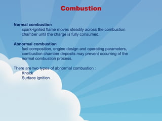 Combustion
Normal combustion
spark-ignited flame moves steadily across the combustion
chamber until the charge is fully consumed.
Abnormal combustion
fuel composition, engine design and operating parameters,
combustion chamber deposits may prevent occurring of the
normal combustion process.
There are two types of abnormal combustion :
Knock
Surface ignition
 