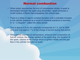 Normal combustion
 When piston approaches the end of compression stroke, a spark is
discharged between the spark plug electrodes –spark produces a
small nucleus of flame that propagates into unburnt gas.
 There is a delay of approx constant duration until a noticable increase
in the cylinder pressure as a result of chemical reactions is recorded
in “p ~ α diagram” -called the delay period.
 This is approx 0.5 ms (for example corresponds to 7.5 OCA at 2500
rpm) and only approx 1 % of the charge is burned during that period.
 Delay period depends on temperature, pressure and composition of
fuel-air mixture, the energy applied at the spark plug, the duration of
the spark, volume of the charge which is ignited initially and the gas
flow in the cylinder (turbulence level).
 