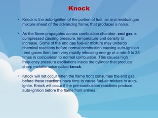 Knock
 Knock is the auto-ignition of the portion of fuel, air and residual gas
mixture ahead of the advancing flame, that produces a noise.
 As the flame propagates across combustion chamber, end gas is
compressed causing pressure, temperature and density to
increase. Some of the end gas fuel-air mixture may undergo
chemical reactions before normal combustion causing auto-ignition
-end gases then burn very rapidly releasing energy at a rate 5 to 25
times in comparison to normal combustion. This causes high
frequency pressure oscillations inside the cylinder that produce
sharp metallic noise called knock.
 Knock will not occur when the flame front consumes the end gas
before these reactions have time to cause fuel-air mixture to auto-
ignite. Knock will occur if the pre-combustion reactions produce
auto-ignition before the flame front arrives.
 