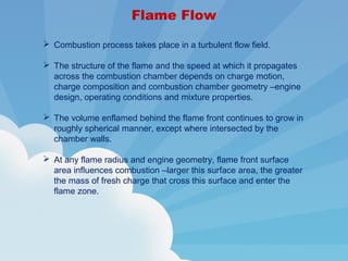 Flame Flow
 Combustion process takes place in a turbulent flow field.
 The structure of the flame and the speed at which it propagates
across the combustion chamber depends on charge motion,
charge composition and combustion chamber geometry –engine
design, operating conditions and mixture properties.
 The volume enflamed behind the flame front continues to grow in
roughly spherical manner, except where intersected by the
chamber walls.
 At any flame radius and engine geometry, flame front surface
area influences combustion –larger this surface area, the greater
the mass of fresh charge that cross this surface and enter the
flame zone.
 