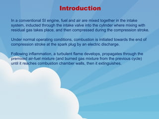 Introduction
In a conventional SI engine, fuel and air are mixed together in the intake
system, inducted through the intake valve into the cylinder where mixing with
residual gas takes place, and then compressed during the compression stroke.
Under normal operating conditions, combustion is initiated towards the end of
compression stroke at the spark plug by an electric discharge.
Following inflammation, a turbulent flame develops, propagates through the
premixed air-fuel mixture (and burned gas mixture from the previous cycle)
until it reaches combustion chamber walls, then it extinguishes.
 