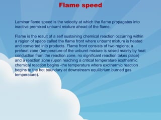 Flame speed
Laminar flame speed is the velocity at which the flame propagates into
inactive premixed unburnt mixture ahead of the flame.
Flame is the result of a self sustaining chemical reaction occurring within
a region of space called the flame front where unburnt mixture is heated
and converted into products. Flame front consists of two regions; a
preheat zone (temperature of the unburnt mixture is raised mainly by heat
conduction from the reaction zone, no significant reaction takes place)
and a reaction zone (upon reaching a critical temperature exothermic
chemical reaction begins -the temperature where exothermic reaction
begins to the hot boundary at downstream equilibrium burned gas
temperature).
 