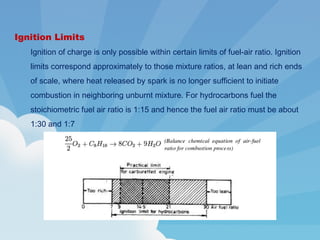 Ignition Limits
Ignition of charge is only possible within certain limits of fuel-air ratio. Ignition
limits correspond approximately to those mixture ratios, at lean and rich ends
of scale, where heat released by spark is no longer sufficient to initiate
combustion in neighboring unburnt mixture. For hydrocarbons fuel the
stoichiometric fuel air ratio is 1:15 and hence the fuel air ratio must be about
1:30 and 1:7
 