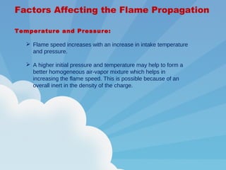 Factors Affecting the Flame Propagation
Temperature and Pressure:
 Flame speed increases with an increase in intake temperature
and pressure.
 A higher initial pressure and temperature may help to form a
better homogeneous air-vapor mixture which helps in
increasing the flame speed. This is possible because of an
overall inert in the density of the charge.
 