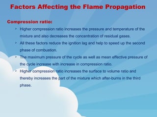Compression ratio:
 Higher compression ratio increases the pressure and temperature of the
mixture and also decreases the concentration of residual gases.
 All these factors reduce the ignition lag and help to speed up the second
phase of combustion.
 The maximum pressure of the cycle as well as mean effective pressure of
the cycle increase with increase in compression ratio.
 Higher compression ratio increases the surface to volume ratio and
thereby increases the part of the mixture which after-burns in the third
phase.
Factors Affecting the Flame Propagation
 