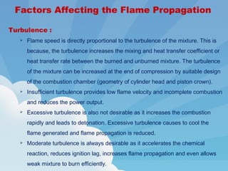 Turbulence :
 Flame speed is directly proportional to the turbulence of the mixture. This is
because, the turbulence increases the mixing and heat transfer coefficient or
heat transfer rate between the burned and unburned mixture. The turbulence
of the mixture can be increased at the end of compression by suitable design
of the combustion chamber (geometry of cylinder head and piston crown).
 Insufficient turbulence provides low flame velocity and incomplete combustion
and reduces the power output.
 Excessive turbulence is also not desirable as it increases the combustion
rapidly and leads to detonation. Excessive turbulence causes to cool the
flame generated and flame propagation is reduced.
 Moderate turbulence is always desirable as it accelerates the chemical
reaction, reduces ignition lag, increases flame propagation and even allows
weak mixture to burn efficiently.
Factors Affecting the Flame Propagation
 