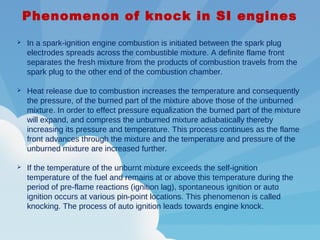 Phenomenon of knock in SI engines
 In a spark-ignition engine combustion is initiated between the spark plug
electrodes spreads across the combustible mixture. A definite flame front
separates the fresh mixture from the products of combustion travels from the
spark plug to the other end of the combustion chamber.
 Heat release due to combustion increases the temperature and consequently
the pressure, of the burned part of the mixture above those of the unburned
mixture. In order to effect pressure equalization the burned part of the mixture
will expand, and compress the unburned mixture adiabatically thereby
increasing its pressure and temperature. This process continues as the flame
front advances through the mixture and the temperature and pressure of the
unburned mixture are increased further.
 If the temperature of the unburnt mixture exceeds the self-ignition
temperature of the fuel and remains at or above this temperature during the
period of pre-flame reactions (ignition lag), spontaneous ignition or auto
ignition occurs at various pin-point locations. This phenomenon is called
knocking. The process of auto ignition leads towards engine knock.
 